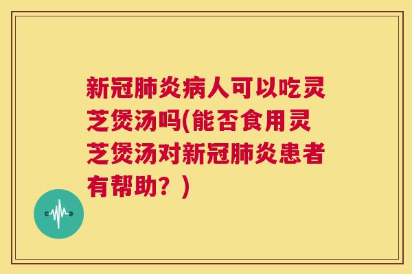 新冠肺炎病人可以吃灵芝煲汤吗(能否食用灵芝煲汤对新冠肺炎患者有帮助？)