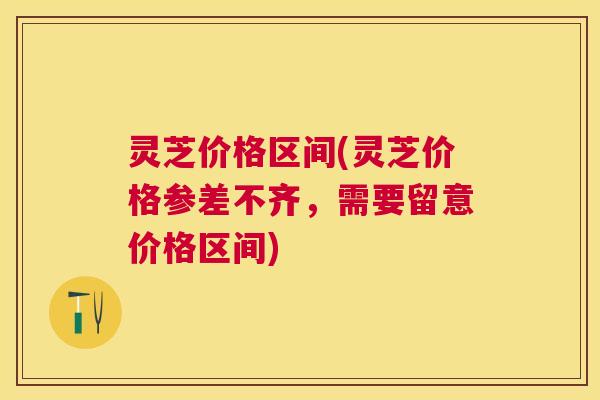 灵芝价格区间(灵芝价格参差不齐，需要留意价格区间)