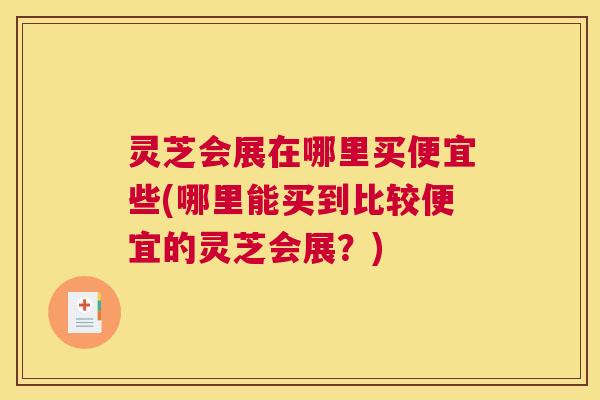 灵芝会展在哪里买便宜些(哪里能买到比较便宜的灵芝会展？)