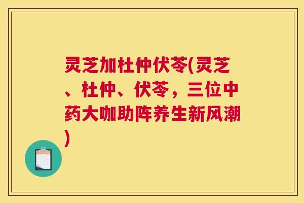 灵芝加杜仲伏苓(灵芝、杜仲、伏苓，三位中药大咖助阵养生新风潮)