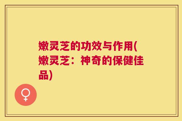 嫩灵芝的功效与作用(嫩灵芝:神奇的保健佳品)