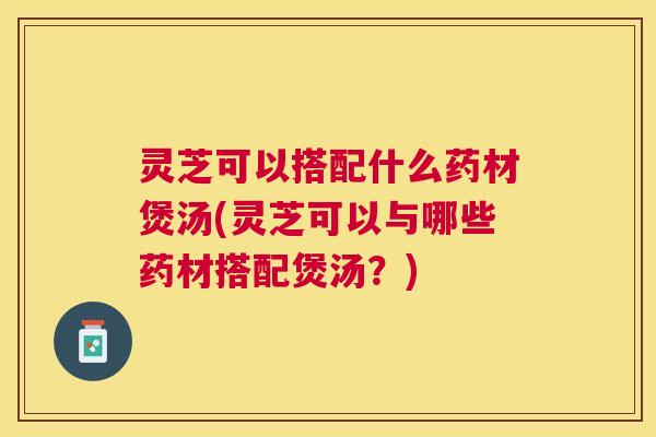 灵芝可以搭配什么药材煲汤(灵芝可以与哪些药材搭配煲汤?) 灵芝可以搭配什么药材煲汤(灵芝可以与哪些药材搭配煲汤?)
