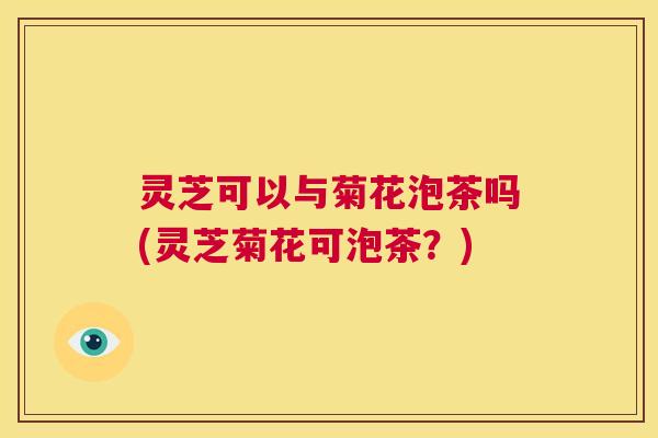 灵芝可以与菊花泡茶吗(灵芝菊花可泡茶？)