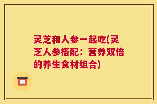灵芝和人参一起吃(灵芝人参搭配：营养双倍的养生食材组合)