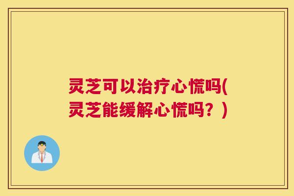 灵芝可以治疗心慌吗(灵芝能缓解心慌吗？)