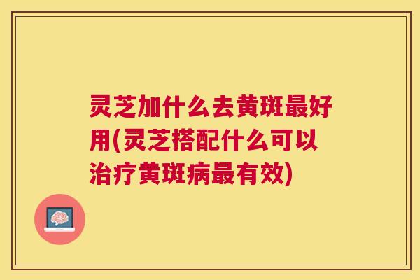 灵芝加什么去黄斑好用(灵芝搭配什么可以黄斑有效) 灵芝加什么去黄斑好用(灵芝搭配什么可以黄斑有效)