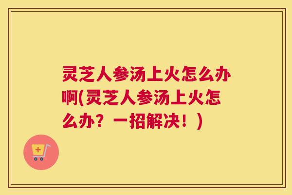 灵芝人参汤上火怎么办啊(灵芝人参汤上火怎么办？一招解决！)