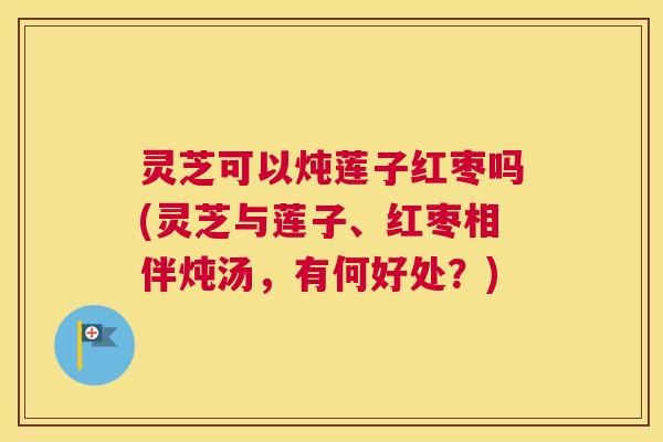 灵芝可以炖莲子红枣吗(灵芝与莲子、红枣相伴炖汤，有何好处？)
