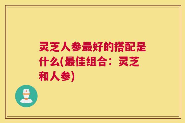 灵芝人参最好的搭配是什么(最佳组合：灵芝和人参)