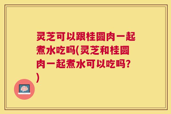 灵芝可以跟桂圆肉一起煮水吃吗(灵芝和桂圆肉一起煮水可以吃吗?) 灵芝可以跟桂圆肉一起煮水吃吗(灵芝和桂圆肉一起煮水可以吃吗?)