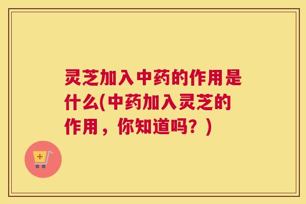 灵芝加入中药的作用是什么(中药加入灵芝的作用，你知道吗？)