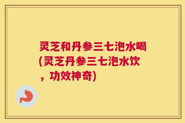 灵芝和丹参三七泡水喝(灵芝丹参三七泡水饮，功效神奇)