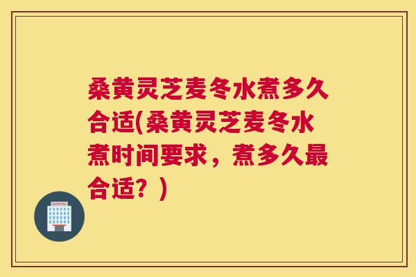 桑黄灵芝麦冬水煮多久合适(桑黄灵芝麦冬水煮时间要求，煮多久最合适？)