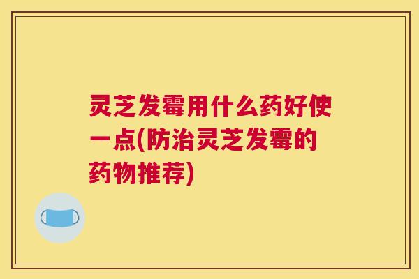 灵芝发霉用什么药好使一点(防灵芝发霉的推荐) 灵芝发霉用什么药好使一点(防灵芝发霉的推荐)