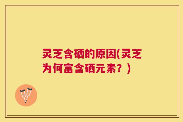 灵芝含硒的原因(灵芝为何富含硒元素？)