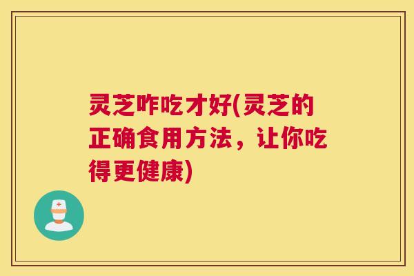 灵芝咋吃才好(灵芝的正确食用方法，让你吃得更健康)
