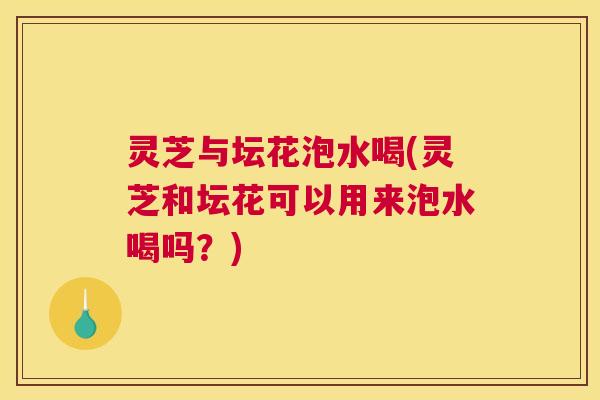 灵芝与坛花泡水喝(灵芝和坛花可以用来泡水喝吗？)
