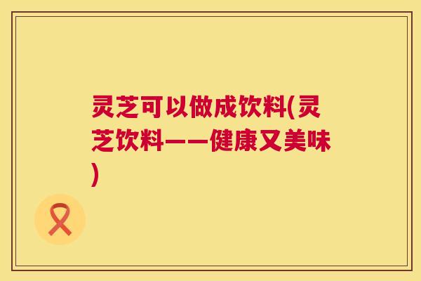 灵芝可以做成饮料(灵芝饮料——健康又美味)