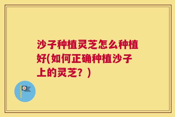 沙子种植灵芝怎么种植好(如何正确种植沙子上的灵芝？)