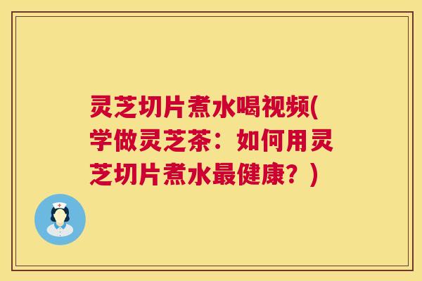 灵芝切片煮水喝视频(学做灵芝茶：如何用灵芝切片煮水最健康？)