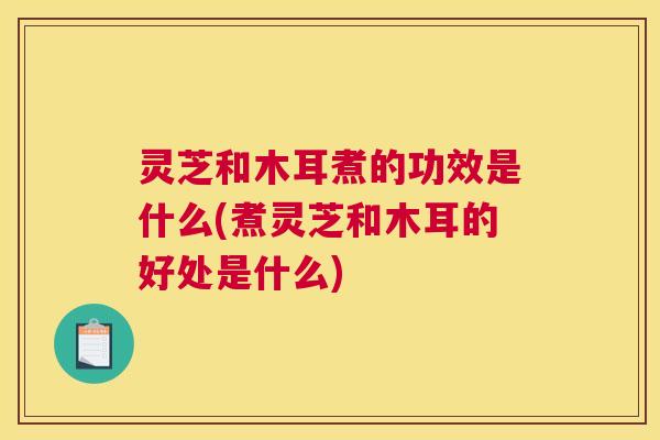 灵芝和木耳煮的功效是什么(煮灵芝和木耳的好处是什么)