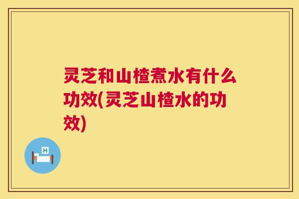 灵芝和山楂煮水有什么功效(灵芝山楂水的功效)