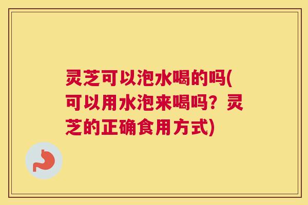 灵芝可以泡水喝的吗(可以用水泡来喝吗？灵芝的正确食用方式)