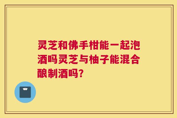 灵芝和佛手柑能一起泡酒吗灵芝与柚子能混合酿制酒吗? 灵芝和佛手柑能一起泡酒吗灵芝与柚子能混合酿制酒吗?