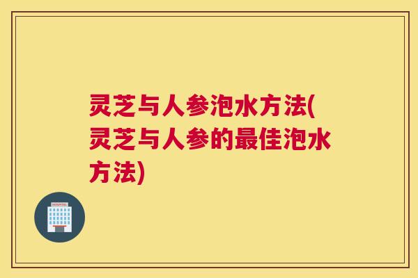 灵芝与人参泡水方法(灵芝与人参的最佳泡水方法)