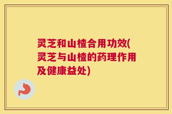 灵芝和山楂合用功效(灵芝与山楂的药理作用及健康益处) 灵芝和山楂合用功效(灵芝与山楂的药理作用及健康益处)