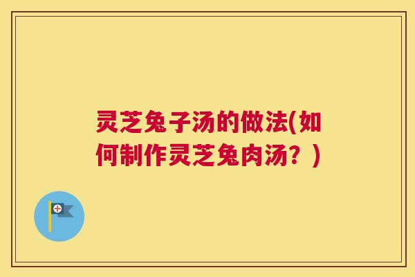 灵芝兔子汤的做法(如何制作灵芝兔肉汤？)
