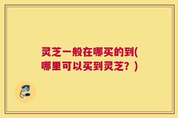 灵芝一般在哪买的到(哪里可以买到灵芝?)