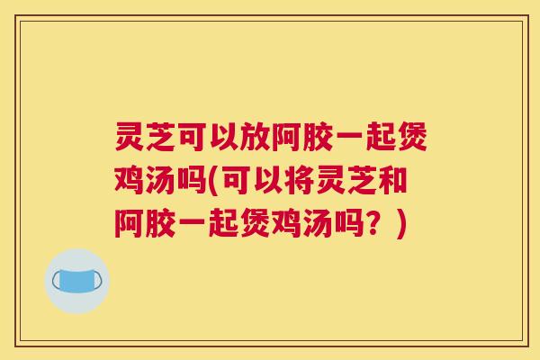 灵芝可以放阿胶一起煲鸡汤吗(可以将灵芝和阿胶一起煲鸡汤吗？)