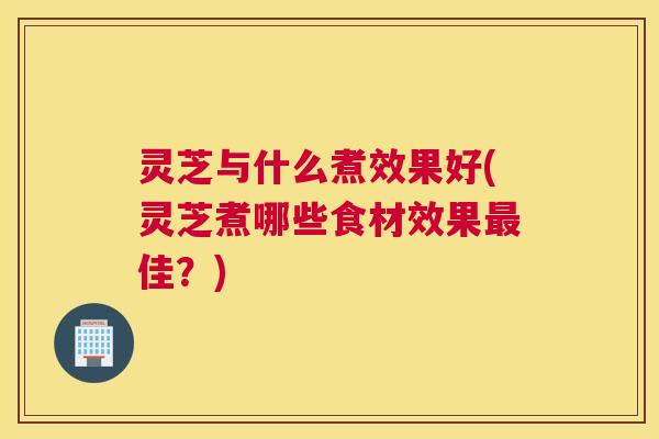 灵芝与什么煮效果好(灵芝煮哪些食材效果最佳？)