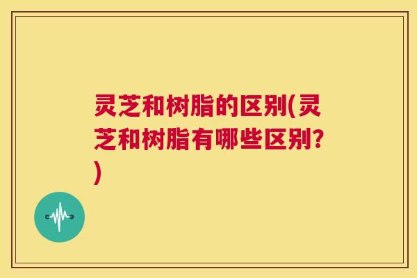 灵芝和树脂的区别(灵芝和树脂有哪些区别?) 灵芝和树脂的区别(灵芝和树脂有哪些区别?)