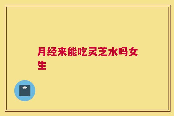 来能吃灵芝水吗女生 来能吃灵芝水吗女生