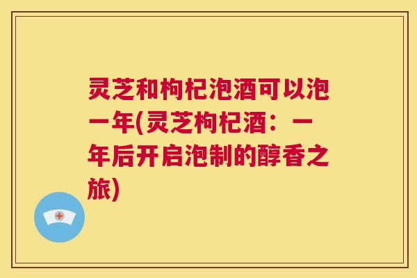 灵芝和枸杞泡酒可以泡一年(灵芝枸杞酒：一年后开启泡制的醇香之旅)