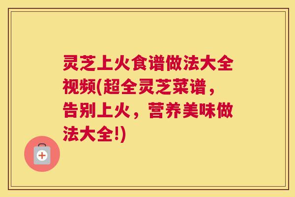 灵芝上火食谱做法大全视频(超全灵芝菜谱，告别上火，营养美味做法大全!)