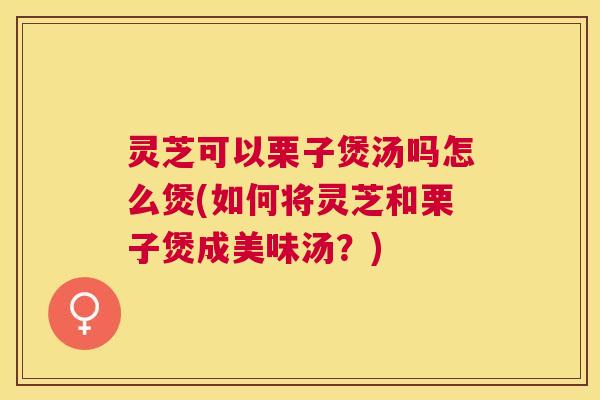 灵芝可以栗子煲汤吗怎么煲(如何将灵芝和栗子煲成美味汤?) 灵芝可以栗子煲汤吗怎么煲(如何将灵芝和栗子煲成美味汤?)