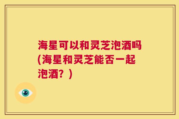 海星可以和灵芝泡酒吗(海星和灵芝能否一起泡酒？)