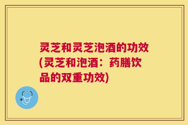 灵芝和灵芝泡酒的功效(灵芝和泡酒：药膳饮品的双重功效)