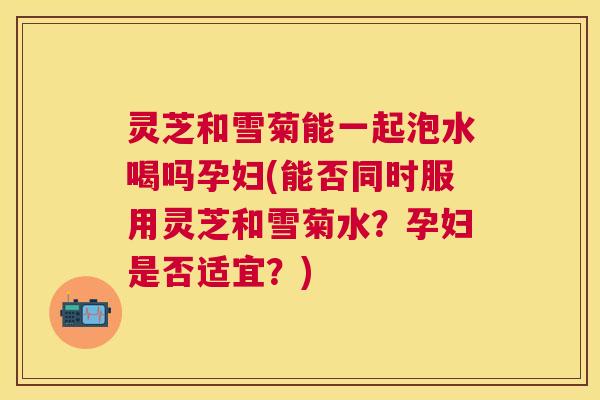 灵芝和雪菊能一起泡水喝吗孕妇(能否同时服用灵芝和雪菊水？孕妇是否适宜？)