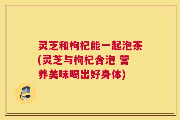 灵芝和枸杞能一起泡茶(灵芝与枸杞合泡 营养美味喝出好身体)