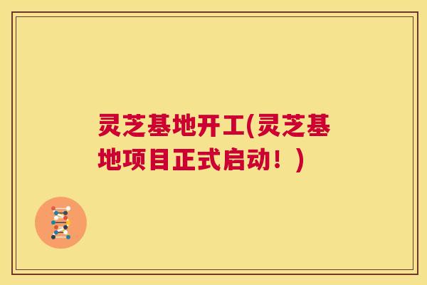 灵芝基地开工(灵芝基地项目正式启动！)