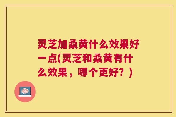 灵芝加桑黄什么效果好一点(灵芝和桑黄有什么效果，哪个更好？)