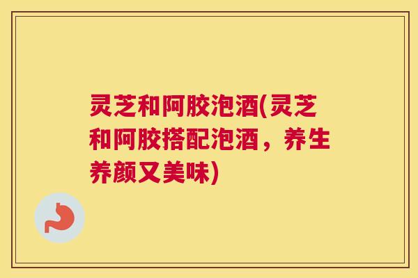 灵芝和阿胶泡酒(灵芝和阿胶搭配泡酒，养生养颜又美味)
