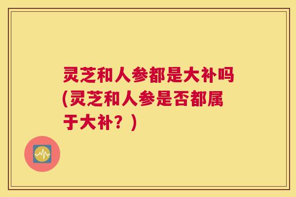 灵芝和人参都是大补吗(灵芝和人参是否都属于大补?) 灵芝和人参都是大补吗(灵芝和人参是否都属于大补?)