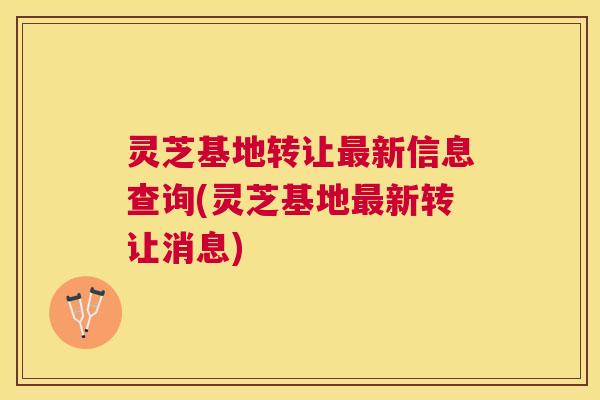 灵芝基地转让最新信息查询(灵芝基地最新转让消息)