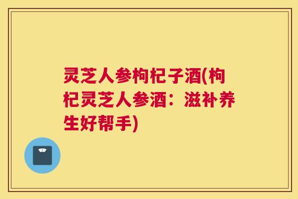 灵芝人参枸杞子酒(枸杞灵芝人参酒：滋补养生好帮手)