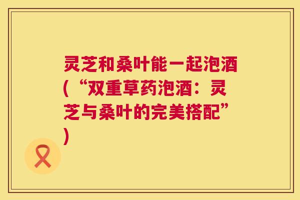 灵芝和桑叶能一起泡酒(“双重草药泡酒:灵芝与桑叶的完美搭配”) 灵芝和桑叶能一起泡酒(“双重草药泡酒:灵芝与桑叶的完美搭配”)